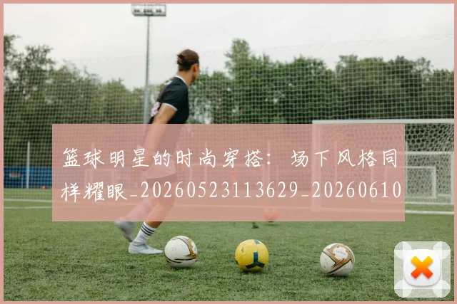 篮球明星的时尚穿搭：场下风格同样耀眼_20260523113629_20260610001148