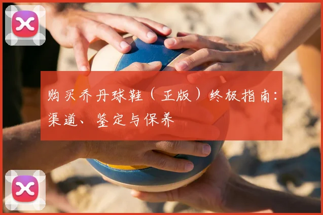 购买乔丹球鞋（正版）终极指南：渠道、鉴定与保养