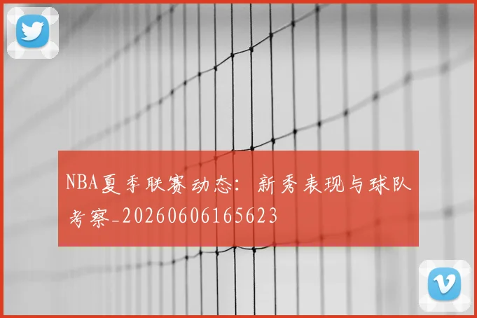 NBA夏季联赛动态：新秀表现与球队考察_20260606165623