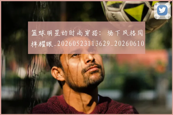篮球明星的时尚穿搭：场下风格同样耀眼_20260523113629_20260610001148